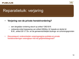 Reparatieluik: verjaring
• Verjaring van de private herstelvordering?
– een dergelijke vordering steunt op artikel 1382 B.W.
– zodoende enkel toepassing van artikel 2262bis, §1 tweede en derde lid
B.W., artikel 26 V.T.Sv. en de gemeenrechtelijke stuitings- en schorsingsgronden
•

Discussiepunt: onderscheiden verjaringsregime publieke en private
herstelvorderingen verenigbaar met het gelijkheidsbeginsel?

14

 