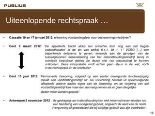 Uiteenlopende rechtspraak …
•

Cassatie 10 en 17 januari 2012: erkenning voortzettingsleer voor bestemmingsmisdrijven?

•

Gent 9 maart 2012: ‘De appellante tracht aldus ten onrechte toch nog aan het begrip
instandhouden’ in de zin van artikel 6.1.1, lid 1, 1° VCRO […] een
beperkende betekenis te geven, teneinde aan de gevolgen van de
tussengekomen depenalisering van het instandhoudingsmisdrijf tenzij in
ruimtelijk kwetsbaar gebied (te dezen niet van toepassing) te kunnen
ontkomen. Deze interpretatie vindt echter geen steun in de wet, noch
in de rechtspraak en de rechtsleer.’

•

Gent 15 juni 2012: ‘Permanente bewoning, volgend op een eerder onvergunde functiewijziging
maakt een voortzettingsmidrijf uit. De voorzetting bestaat uit opeenvolgende
aflopende actieve daden eigen aan de bewoning, en de verjaring van dat
voorzettingsmidrijf kan maar een aanvang nemen als er geen dergelijke
daden meer worden gesteld.’

•

Antwerpen 8 november 2012 : ‘de gedraging van instandhouding kan niet heromschreven worden als
een handeling van voortgezet gebruik, ongeacht de aard van de norm
(vergunning of gewestplan) die bij strijdige gebruik zou zijn overtreden’
16

 
