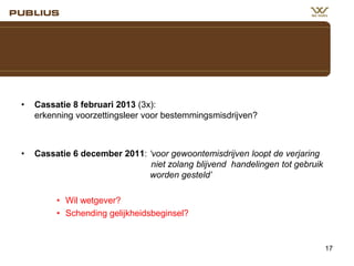 •

Cassatie 8 februari 2013 (3x):
erkenning voorzettingsleer voor bestemmingsmisdrijven?

•

Cassatie 6 december 2011: ‘voor gewoontemisdrijven loopt de verjaring
niet zolang blijvend handelingen tot gebruik
worden gesteld’
• Wil wetgever?
• Schending gelijkheidsbeginsel?

17

 
