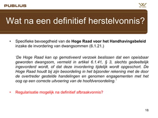 Wat na een definitief herstelvonnis?
•

Specifieke bevoegdheid van de Hoge Raad voor het Handhavingsbeleid
inzake de invordering van dwangsommen (6.1.21.)

‘De Hoge Raad kan op gemotiveerd verzoek beslissen dat een opeisbaar
geworden dwangsom, vermeld in artikel 6.1.41, § 3, slechts gedeeltelijk
ingevorderd wordt, of dat deze invordering tijdelijk wordt opgeschort. De
Hoge Raad houdt bij zijn beoordeling in het bijzonder rekening met de door
de overtreder gestelde handelingen en genomen engagementen met het
oog op een correcte uitvoering van de hoofdveroordeling.’
•

Regularisatie mogelijk na definitief afbraakvonnis?

18

 
