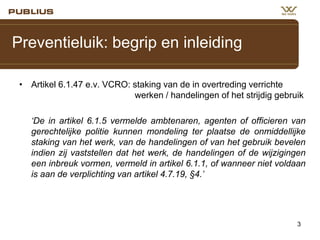 Preventieluik: begrip en inleiding
• Artikel 6.1.47 e.v. VCRO: staking van de in overtreding verrichte
werken / handelingen of het strijdig gebruik

‘De in artikel 6.1.5 vermelde ambtenaren, agenten of officieren van
gerechtelijke politie kunnen mondeling ter plaatse de onmiddellijke
staking van het werk, van de handelingen of van het gebruik bevelen
indien zij vaststellen dat het werk, de handelingen of de wijzigingen
een inbreuk vormen, vermeld in artikel 6.1.1, of wanneer niet voldaan
is aan de verplichting van artikel 4.7.19, §4.’

3

 