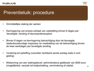 Preventieluik: procedure
•

Onmiddellijke staking der werken

•

Kennisgeving van proces-verbaal van vaststelling binnen 8 dagen per
‘beveiligde’ zending of deurwaardersexploot

•

Binnen 8 dagen na kennisgeving bekrachtiging door de bevoegde
stedenbouwkundige inspecteur en mededeling van de bekrachtiging binnen
de twee werkdagen per beveiligde zending

•

Vordering tot opheffing (voorzitter rechtbank eerste aanleg zoals in kort
geding)

•

Miskenning van een stakingsbevel: administratieve geldboete van 5000 euro
(mogelijkheid: verzoek tot kwijtschelding, vermindering of uitstel)

4

 