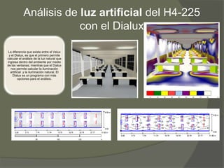 Análisis de luz artificial del H4-225
                        con el Dialux

La diferencia que existe entre el Velux
 y el Dialux, es que el primero permite
calcular el análisis de la luz natural que
ingresa dentro del ambiente por medio
de las ventanas; mientras que el Dialux
  nos permite calcular la iluminación
  artificial y la iluminación natural. El
    Dialux es un programa con más
         opciones para el análisis.
 