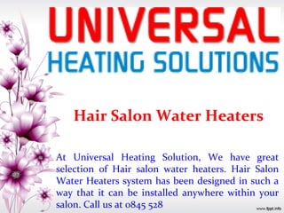 Hair Salon Water Heaters
At Universal Heating Solution, We have great
selection of Hair salon water heaters. Hair Salon
Water Heaters system has been designed in such a
way that it can be installed anywhere within your
salon. Call us at 0845 528
 