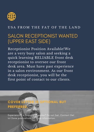 SALON RECEPTIONIST WANTED
(UPPER EAST SIDE)
U S A F R O M T H E F A T O F T H E L A N D
Receptionist Position Available!We
are a very busy salon and seeking a
quick learning RELIABLE front desk
receptionist to oversee our front
desk area. Must have past experience
in a salon environment. As our front
desk receptionist, you will be the
first point of contact to our clients.
COVER LETTER IS OPTIONAL BUT
PREFERRED.
Experiencing a financial dilemma? Do not fret. Contact Get
Ict Done publications for more information.
 
