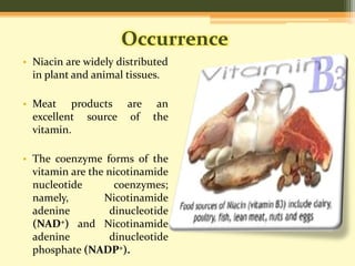 Occurrence 
• Niacin are widely distributed 
in plant and animal tissues. 
• Meat products are an 
excellent source of the 
vitamin. 
• The coenzyme forms of the 
vitamin are the nicotinamide 
nucleotide coenzymes; 
namely, Nicotinamide 
adenine dinucleotide 
(NAD+) and Nicotinamide 
adenine dinucleotide 
phosphate (NADP+). 
 