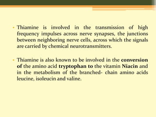 • Thiamine is involved in the transmission of high 
frequency impulses across nerve synapses, the junctions 
between neighboring nerve cells, across which the signals 
are carried by chemical neurotransmitters. 
• Thiamine is also known to be involved in the conversion 
of the amino acid tryptophan to the vitamin Niacin and 
in the metabolism of the branched- chain amino acids 
leucine, isoleucin and valine. 
 