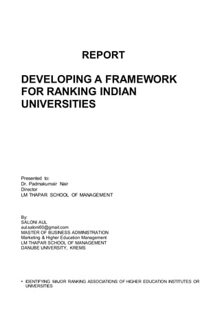 REPORT
DEVELOPING A FRAMEWORK
FOR RANKING INDIAN
UNIVERSITIES
Presented to:
Dr. Padmakumair Nair
Director
LM THAPAR SCHOOL OF MANAGEMENT
By:
SALONI AUL
aul.saloni60@gmail.com
MASTER OF BUSINESS ADMINISTRATION
Marketing & Higher Education Management
LM THAPAR SCHOOL OF MANAGEMENT
DANUBE UNIVERSITY, KREMS
• IDENTIFYING MAJOR RANKING ASSOCIATIONS OF HIGHER EDUCATION INSTITUTES OR
UNIVERSITIES
 