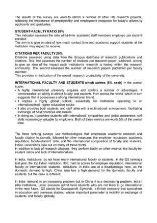 The results of this survey are used to inform a number of other QS research projects,
reflecting the importance of employability and employment prospects for today’s university
applicants and graduates.
STUDENT-FACULTY RATIO 20%
This indicator assesses the ratio of full-time academic staff members employed per student
enrolled.
The aim is to give an idea of how much contact time and academic support students at the
institution may expect to receive.
CITATIONS PER FACULTY 20%
Citations assessed using data from the Scopus database of research publications and
citations. This first assesses the number of citations per research paper published, aiming
to give an idea of the impact each institution’s research is having within the research
community. The second assesses the number of research papers published per faculty
member.
This provides an indication of the overall research productivity of the university.
INTERNATIONAL FACULTY AND STUDENTS which carries (5% each) in the overall
score:
• A highly international university acquires and confers a number of advantages. It
demonstrates an ability to attract faculty and students from across the world, which in turn
suggests that it possesses a strong international brand.
• It implies a highly global outlook: essentially for institutions operating in an
internationalised higher education sector.
• It also provides both students and staff alike with a multinational environment, facilitating
exchange of best practices and beliefs.
• In doing so, it provides students with international sympathies and global awareness: soft
skills increasingly valuable to employers. Both of these metrics are worth 5% of the overall
total.
The three ranking surveys use methodologies that emphasize academic research and
faculty citation in journals, followed by other measures like employer reputation, academic
reputation, faculty-student ratio, and the international composition of faculty and students.
Indian universities lose out on many of these fronts.
In addition to lack of research citations, they perform badly on other metrics like faculty-to-
student ratios and lack of internationalism.
In India, Institutions do not have many international faculty or students. In the QS rankings
last year, the top Indian institution, IISc, had no scores for employer reputation, international
faculty or international students. Institutions in India are at a disadvantage here, as the
domestic demand is high. China also has a high demand for the domestic faculty and
students but the case is different.
In India demand is an increasing problem but in China it is a decreasing problem. Indian
elite institutions, under pressure admit more students who are not likely to go international
in the near future. QS stands for Quacquarelli Symonds, a British company that specialises
in education and overseas studies, whose important parameter is mobility or exchange of
students and faculty globally.
 