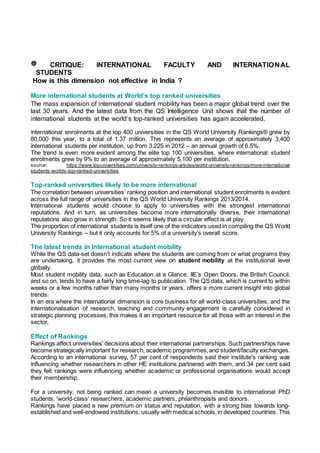 CRITIQUE: INTERNATIONAL FACULTY AND INTERNATIONAL
STUDENTS
How is this dimension not effective in India ?
More international students at World’s top ranked universities
The mass expansion of international student mobility has been a major global trend over the
last 30 years. And the latest data from the QS Intelligence Unit shows that the number of
international students at the world’s top-ranked universities has again accelerated.
International enrolments at the top 400 universities in the QS World University Rankings® grew by
80,000 this year, to a total of 1.37 million. This represents an average of approximately 3,400
international students per institution, up from 3,225 in 2012 – an annual growth of 6.5%.
The trend is even more evident among the elite top 100 universities, where international student
enrolments grew by 9% to an average of approximately 5,100 per institution.
source: https://www.topuniversities.com/university-rankings-articles/world-university-rankings/more-international-
students-worlds-top-ranked-universities
Top-ranked universities likely to be more international
The correlation between universities’ ranking position and international student enrolments is evident
across the full range of universities in the QS World University Rankings 2013/2014.
International students would choose to apply to universities with the strongest international
reputations. And in turn, as universities become more internationally diverse, their international
reputations also grow in strength. So it seems likely that a circular effect is at play.
The proportion of international students is itself one of the indicators used in compiling the QS World
University Rankings – but it only accounts for 5% of a university’s overall score.
The latest trends in international student mobility
While the QS data-set doesn’t indicate where the students are coming from or what programs they
are undertaking, it provides the most current view on student mobility at the institutional level
globally.
Most student mobility data, such as Education at a Glance, IIE’s Open Doors, the British Council,
and so on, tends to have a fairly long time-lag to publication. The QS data, which is current to within
weeks or a few months rather than many months or years, offers a more current insight into global
trends.
In an era where the international dimension is core business for all world-class universities, and the
internationalisation of research, teaching and community engagement is carefully considered in
strategic planning processes, this makes it an important resource for all those with an interest in the
sector.
Effect of Rankings
Rankings affect universities' decisions about their international partnerships. Such partnerships have
become strategically important for research, academic programmes,and student/faculty exchanges.
According to an international survey, 57 per cent of respondents said their institute's ranking was
influencing whether researchers in other HE institutions partnered with them, and 34 per cent said
they felt rankings were influencing whether academic or professional organisations would accept
their membership.
For a university, not being ranked can mean a university becomes invisible to international PhD
students, 'world-class' researchers, academic partners, philanthropists and donors.
Rankings have placed a new premium on status and reputation, with a strong bias towards long-
established and well-endowed institutions, usually with medical schools,in developed countries. This
 