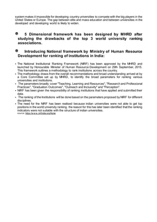 system makes it impossible for developing country universities to compete with the big players in the
United States or Europe. The gap between elite and mass education and between universities in the
developed and developing world is likely to widen.
5 Dimensional framework has been designed by MHRD after
studying the drawbacks of the top 3 world university ranking
associations.
Introducing National framework by Ministry of Human Resource
Development for ranking of institutions in India:
• The National Institutional Ranking Framework (NIRF) has been approved by the MHRD and
launched by Honourable Minister of Human Resource Development on 29th September, 2015.
This framework outlines a methodology to rank institutions across the country.
• The methodology draws from the overall recommendations and broad understanding arrived at by
a Core Committee set up by MHRD, to identify the broad parameters for ranking various
universities and institutions.
• The parameters broadly cover "Teaching, Learning and Resources", "Research and Professional
Practices", "Graduation Outcomes", "Outreach and Inclusivity" and "Perception".
• NIRF has been given the responsibility of ranking institutions that have applied and submitted their
data.
• The ranking of the Institutions will be done based on the parameters proposed by NIRF for different
disciplines.
• The need for the NIRF has been realised because indian universities were not able to get top
positions in the world university ranking, the reason for this has later been identified that the ranking
indicators were not suitable with the structure of indian universities.
source: https://w w w .nirfindia.org/Home
 