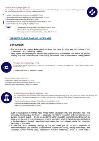 PARAMETERS FOR RANKING UNDER NIRF
CONCLUSION
• The imperative for creating India-specific rankings has come from the poor performance of our
universities in world university rankings.
• Many higher education experts have for long argued that our universities rank low or are entirely
missing from the charts because many of the parameters used by international ranking bodies
such as Quacquarelli Symonds (QS), Times Higher Education (THE) and Shanghai Jiao Tong
University (the Shanghai Rankings) — especially international reputation and internationalisation
but also research output — are insensitive to the higher education scenario in countries such as
India where the goal of improving access to higher education, whether by building new institutions
in far-flung places or through caste-based reservations, has been a bigger priority than improving
the quality of education.
• In particular, world university rankings by QS and others give far too much emphasis on
internationalisation (the presence of international students and faculty, among other things) and
reputation (which favours older, established Western institutions), areas in which India’s
 