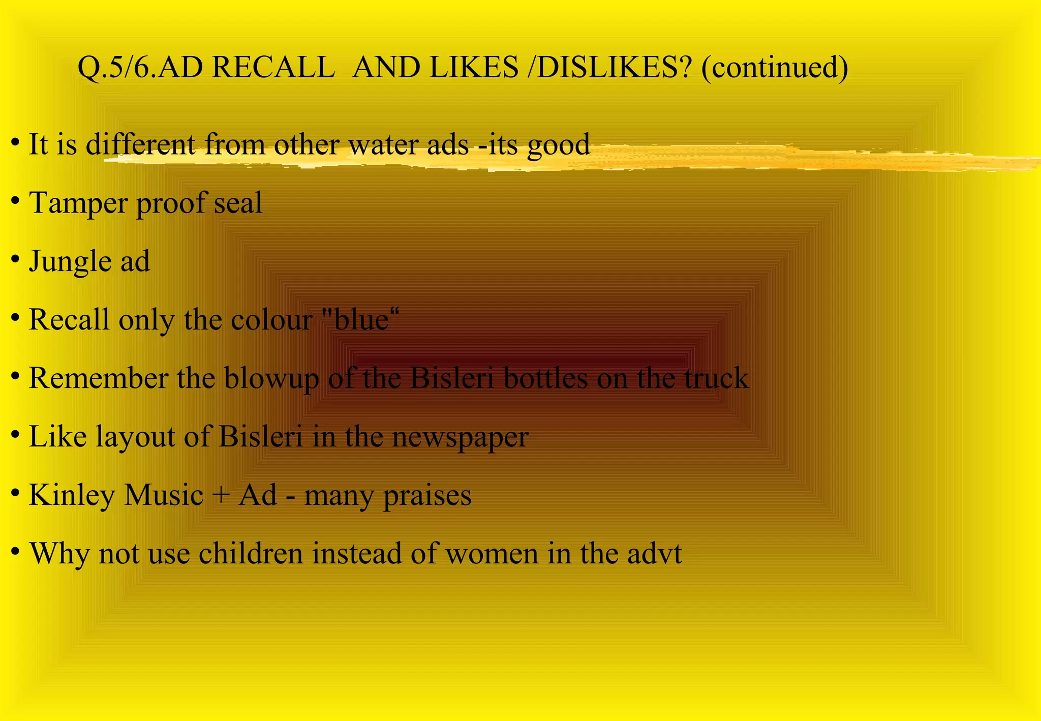 Q.5/6.AD RECALL AND LIKES /DISLIKES? (continued)

• It is different from other water ads -its good
• Tamper proof seal
• Jungle ad
• Recall only the colour "blue“
• Remember the blowup of the Bisleri bottles on the truck
• Like layout of Bisleri in the newspaper
• Kinley Music + Ad - many praises
• Why not use children instead of women in the advt
 
