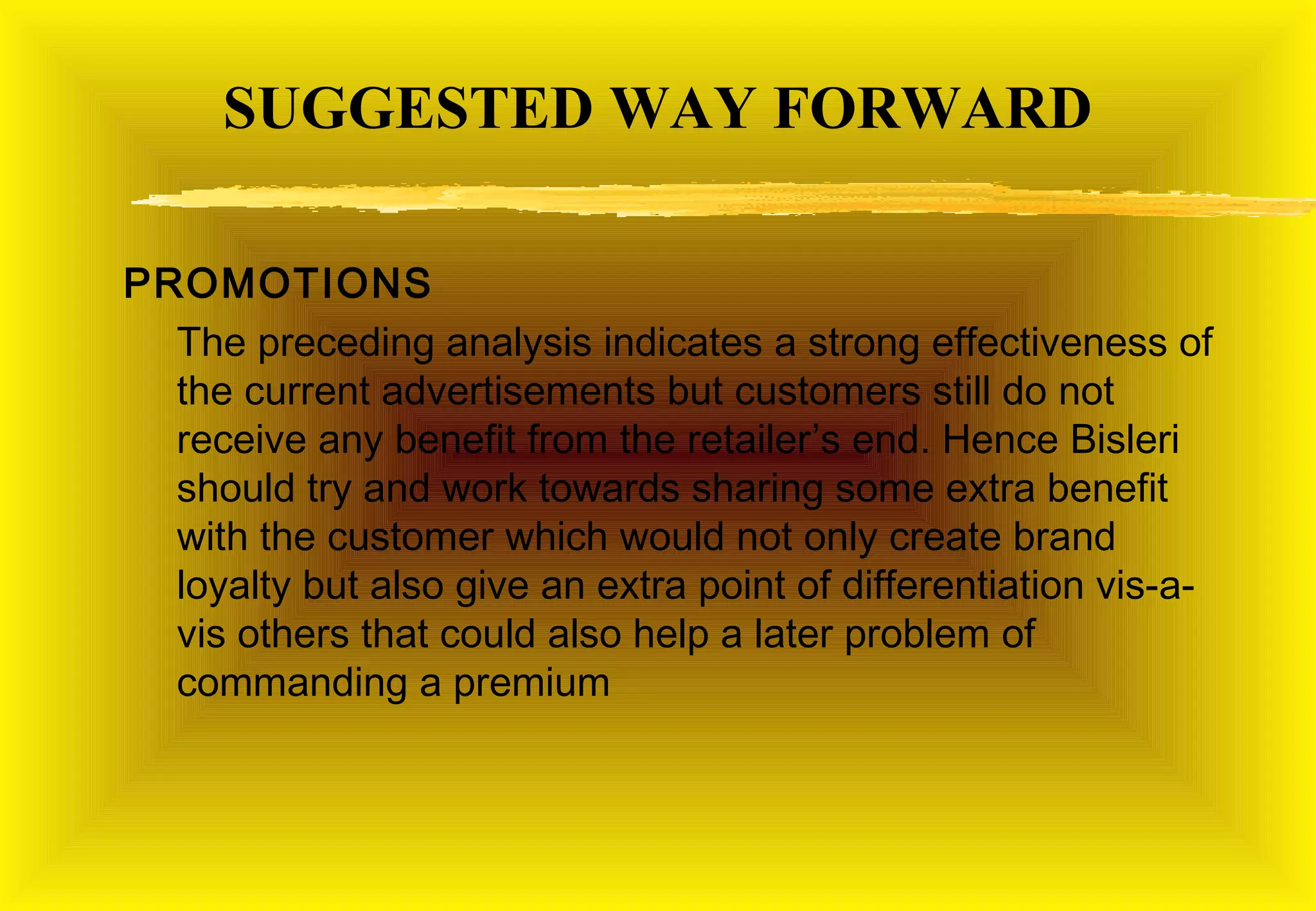 SUGGESTED WAY FORWARD

PROMOTIONS
  The preceding analysis indicates a strong effectiveness of
  the current advertisements but customers still do not
  receive any benefit from the retailer’s end. Hence Bisleri
  should try and work towards sharing some extra benefit
  with the customer which would not only create brand
  loyalty but also give an extra point of differentiation vis-a-
  vis others that could also help a later problem of
  commanding a premium
 