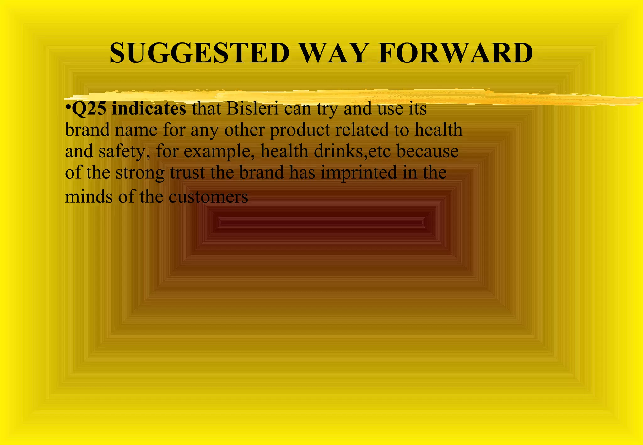 SUGGESTED WAY FORWARD
•Q25 indicates that Bisleri can try and use its
brand name for any other product related to health
and safety, for example, health drinks,etc because
of the strong trust the brand has imprinted in the
minds of the customers
 
