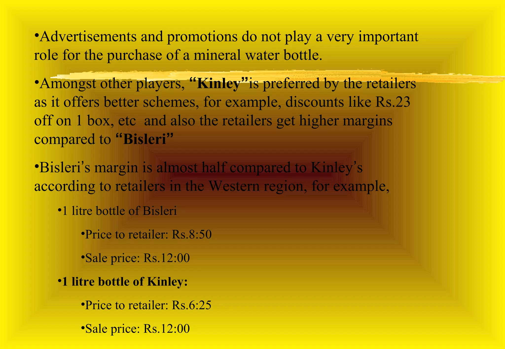 •Advertisements and promotions do not play a very important
role for the purchase of a mineral water bottle.
•Amongst other players, “Kinley”is preferred by the retailers
as it offers better schemes, for example, discounts like Rs.23
off on 1 box, etc and also the retailers get higher margins
compared to “Bisleri”
•Bisleri’s margin is almost half compared to Kinley’s
according to retailers in the Western region, for example,
   •1 litre bottle of Bisleri
        •Price to retailer: Rs.8:50
        •Sale price: Rs.12:00
   •1 litre bottle of Kinley:
        •Price to retailer: Rs.6:25
        •Sale price: Rs.12:00
 