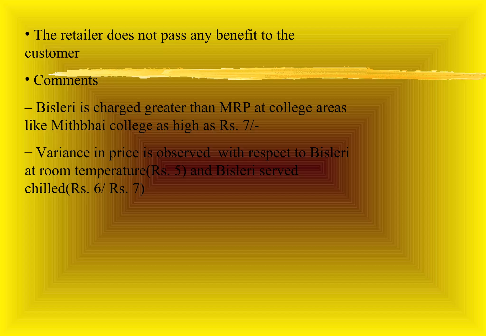 • The retailer does not pass any benefit to the
customer
• Comments
– Bisleri is charged greater than MRP at college areas
like Mithbhai college as high as Rs. 7/-
– Variance in price is observed with respect to Bisleri
at room temperature(Rs. 5) and Bisleri served
chilled(Rs. 6/ Rs. 7)
 