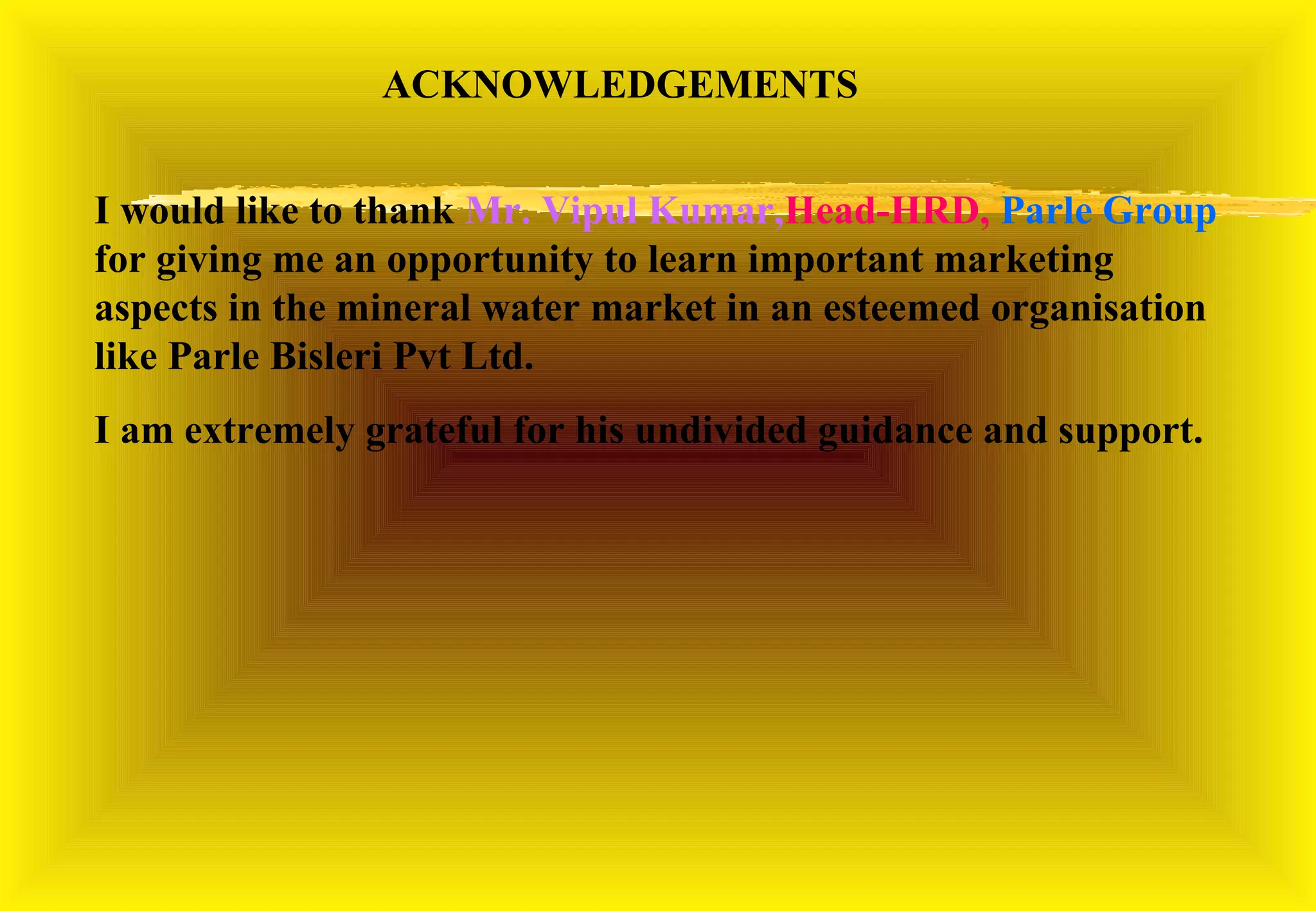 ACKNOWLEDGEMENTS


I would like to thank Mr. Vipul Saxena,Head-HRD, Parle Group
for giving me an opportunity to learn important marketing
aspects in the mineral water market in an esteemed organisation
like Parle Bisleri Pvt Ltd.
I am extremely grateful for his undivided guidance and support.
 