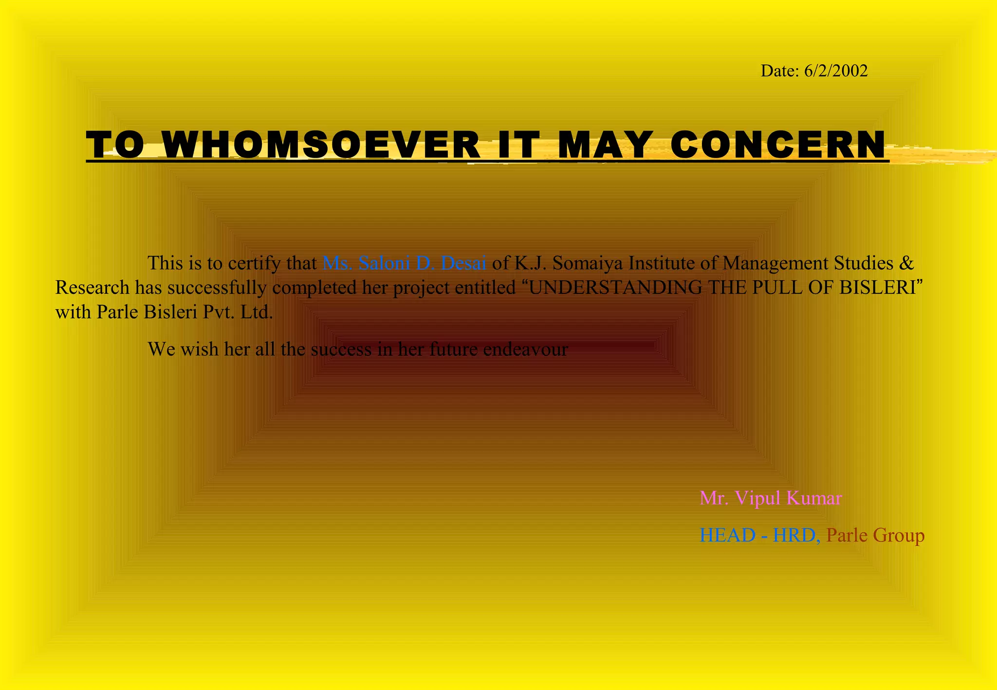 Date: 6/2/2002



   TO WHOMSOEVER IT MAY CONCERN


           This is to certify that Ms. Saloni D. Desai of K.J. Somaiya Institute of Management Studies &
Research has successfully completed her project entitled “UNDERSTANDING THE PULL OF BISLERI”
with Parle Bisleri Pvt. Ltd.
           We wish her all the success in her future endeavour




                                                                             Mr. Vipul Saxena
                                                                             HEAD - HRD, Parle Group
 