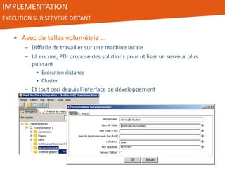 IMPLEMENTATION
EXECUTION SUR SERVEUR DISTANT
• Avec de telles volumétrie …
– Difficile de travailler sur une machine locale
– Là encore, PDI propose des solutions pour utiliser un serveur plus
puissant
• Exécution distance
• Cluster
– Et tout ceci depuis l’interface de développement
 