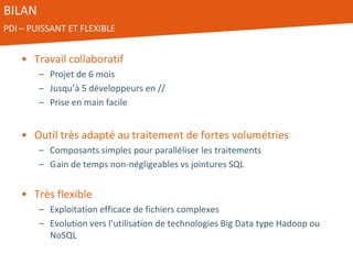 BILAN
PDI – PUISSANT ET FLEXIBLE
• Travail collaboratif
– Projet de 6 mois
– Jusqu’à 5 développeurs en //
– Prise en main facile
• Outil très adapté au traitement de fortes volumétries
– Composants simples pour paralléliser les traitements
– Gain de temps non-négligeables vs jointures SQL
• Très flexible
– Exploitation efficace de fichiers complexes
– Evolution vers l’utilisation de technologies Big Data type Hadoop ou
NoSQL
 