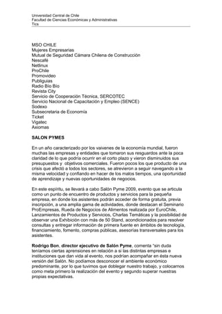Universidad Central de Chile
Facultad de Ciencias Económicas y Administrativas
Tics
MSO CHILE
Mujeres Empresarias
Mutual de Seguridad Cámara Chilena de Construcción
Nescafé
Netlinux
ProChile
Promovideo
Publiguias
Radio Bío Bío
Revista City
Servicio de Cooperación Técnica, SERCOTEC
Servicio Nacional de Capacitación y Empleo (SENCE)
Sodexo
Subsecretaria de Economía
Ticket
Vigatec
Axiomas
SALON PYMES
En un año caracterizado por los vaivenes de la economía mundial, fueron
muchas las empresas y entidades que tomaron sus resguardos ante la poca
claridad de lo que podría ocurrir en el corto plazo y vieron disminuidos sus
presupuestos y objetivos comerciales. Fueron pocos los que producto de una
crisis que afectó a todos los sectores, se atrevieron a seguir navegando a la
misma velocidad y confiando en hacer de los malos tiempos, una oportunidad
de aprendizaje y nuevas oportunidades de negocios.
En este espíritu, se llevará a cabo Salón Pyme 2009, evento que se articula
como un punto de encuentro de productos y servicios para la pequeña
empresa, en donde los asistentes podrán acceder de forma gratuita, previa
inscripción, a una amplia gama de actividades, donde destacan el Seminario
ProEmpresas, Rueda de Negocios de Alimentos realizada por EuroChile,
Lanzamientos de Productos y Servicios, Charlas Temáticas y la posibilidad de
observar una Exhibición con más de 50 Stand, acondicionados para resolver
consultas y entregar información de primera fuente en ámbitos de tecnología,
financiamiento, fomento, compras públicas, asesorías transversales para los
asistentes.
Rodrigo Bon, director ejecutivo de Salón Pyme, comenta “sin duda
teníamos ciertas aprensiones en relación a si las distintas empresas e
instituciones que dan vida al evento, nos podrían acompañar en ésta nueva
versión del Salón. No podíamos desconocer el ambiente económico
predominante, por lo que tuvimos que doblegar nuestro trabajo, y colocarnos
como meta primero la realización del evento y segundo superar nuestras
propias expectativas.
 