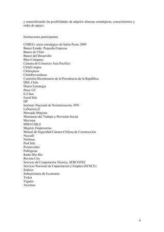 y materializando las posibilidades de adquirir alianzas estratégicas, conocimientos y
redes de apoyo.


Instituciones participantes

CORFO, socio estratégico de Salón Pyme 2009
Banco Estado Pequeña Empresa
Banco de Chile
Banco del Desarrollo
Blue Company
Cámara de Comercio Asia Pacifico
ChileCompra
Chilexpress
ChileProveedores
Comisión Bicentenario de la Presidencia de la República
DHL Chile
Diario Estrategia
Duoc UC
E-Class
EuroChile
HP
Instituto Nacional de Normalización, INN
LaNacion.cl
Mercado Mipyme
Ministerio del Trabajo y Previsión Social
Movistar
MSO CHILE
Mujeres Empresarias
Mutual de Seguridad Cámara Chilena de Construcción
Nescafé
Netlinux
ProChile
Promovideo
Publiguias
Radio Bío Bío
Revista City
Servicio de Cooperación Técnica, SERCOTEC
Servicio Nacional de Capacitación y Empleo (SENCE)
Sodexo
Subsecretaria de Economía
Ticket
Vigatec
Axiomas




                                                                                        4
 