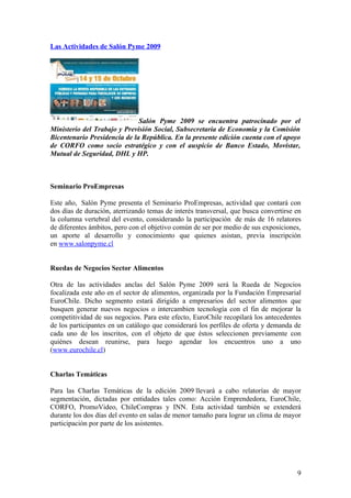 Las Actividades de Salón Pyme 2009




                              Salón Pyme 2009 se encuentra patrocinado por el
Ministerio del Trabajo y Previsión Social, Subsecretaria de Economía y la Comisión
Bicentenario Presidencia de la República. En la presente edición cuenta con el apoyo
de CORFO como socio estratégico y con el auspicio de Banco Estado, Movistar,
Mutual de Seguridad, DHL y HP.



Seminario ProEmpresas

Este año, Salón Pyme presenta el Seminario ProEmpresas, actividad que contará con
dos días de duración, aterrizando temas de interés transversal, que busca convertirse en
la columna vertebral del evento, considerando la participación de más de 16 relatores
de diferentes ámbitos, pero con el objetivo común de ser por medio de sus exposiciones,
un aporte al desarrollo y conocimiento que quienes asistan, previa inscripción
en www.salonpyme.cl


Ruedas de Negocios Sector Alimentos

Otra de las actividades anclas del Salón Pyme 2009 será la Rueda de Negocios
focalizada este año en el sector de alimentos, organizada por la Fundación Empresarial
EuroChile. Dicho segmento estará dirigido a empresarios del sector alimentos que
busquen generar nuevos negocios o intercambien tecnología con el fin de mejorar la
competitividad de sus negocios. Para este efecto, EuroChile recopilará los antecedentes
de los participantes en un catálogo que considerará los perfiles de oferta y demanda de
cada uno de los inscritos, con el objeto de que éstos seleccionen previamente con
quiénes desean reunirse, para luego agendar los encuentros uno a uno
(www.eurochile.cl)


Charlas Temáticas

Para las Charlas Temáticas de la edición 2009 llevará a cabo relatorías de mayor
segmentación, dictadas por entidades tales como: Acción Emprendedora, EuroChile,
CORFO, PromoVideo, ChileCompras y INN. Esta actividad también se extenderá
durante los dos días del evento en salas de menor tamaño para lograr un clima de mayor
participación por parte de los asistentes.




                                                                                      9
 