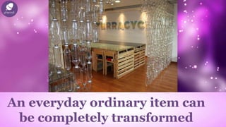 An everyday ordinary item can
be completely transformed
 