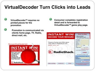 VirtualDecoder Turn Clicks into Leads VirtualDecoder TM  requires no printed pieces for the promotion . Promotion is communicated via clients home page, TV, Radio,  direct mail, etc. Consumer completes registration detail and is forwarded to VirtualDecoder TM  game play page. 