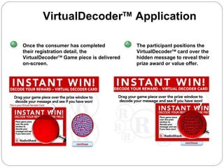 Once the consumer has completed their registration detail, the VirtualDecoder TM  Game piece is delivered on-screen . The participant positions the VirtualDecoder TM  card over the hidden message to reveal their prize award or value offer. VirtualDecoder TM  Application 