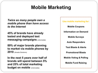 Mobile Marketing The  NEW  Channel for  Customer Communication Twice as many people own a mobile phone than have access to the Internet 45% of brands have already tested and deployed text messaging campaigns   (mformobile) 89% of major brands planning to market via mobile phones by 2010  (Airwide Solutions)  In the next 5 years over half of brands will spend between 5% and 25% of total marketing budget on mobile  (m for mobile) Use mobile marketing for: Mobile Coupons Information on Demand Mobile Surveys Auto Responders Text Blasts & Alerts Promotional Blasts Mobile Voting & Polling Mobile Fund Raising 