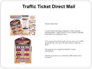 Traffic Ticket Direct Mail Objective  Retain market share Strategy   Counter attack incoming competition within a specific regional market.  Traffic Tickets ™  were mailed to 500,000 households surrounding the stores.  Results   32% response from direct mail.  In every store, over 1,000 people per day came up to the deli counters to play the game.  The program was completely funded by vendor participation.  And this promotion was credited for 100% market share retention.  