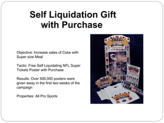 Self Liquidation Gift  with Purchase Objective: Increase sales of Coke with Super size Meal Tactic: Free Self Liquidating NFL Super Tickets Poster with Purchase Results: Over 500,000 posters were given away in the first two weeks of the campaign Properties: All Pro Sports 