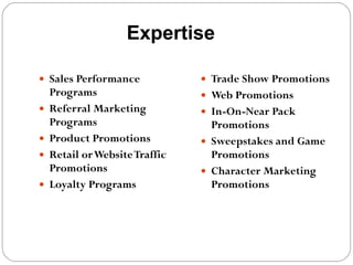 Expertise Sales Performance Programs Referral Marketing Programs Product Promotions Retail or Website Traffic Promotions Loyalty Programs Trade Show Promotions Web Promotions In-On-Near Pack Promotions Sweepstakes and Game Promotions Character Marketing Promotions 