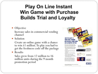 . Play On Line Instant  Win Game with Purchase Builds Trial and Loyalty  Objective Increase sales in commercial vending channel Solution Create an online game with a chance to win $1 million. To play you had to get the freshness code off the package Results Sales grew from 12 million to 16 million units during the 9 month promotion period 
