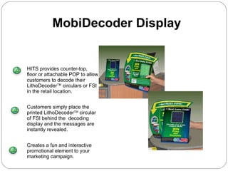 HITS provides counter-top, floor or attachable POP to allow customers to decode their LithoDecoder TM  circulars or FSI in the retail location. Customers simply place the printed LithoDecoder TM  circular of FSI behind the  decoding display and the messages are instantly revealed. Creates a fun and interactive promotional element to your marketing campaign. MobiDecoder Display  
