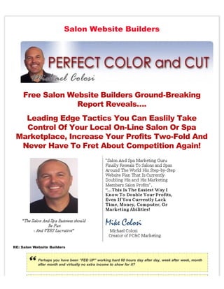 Salon Website Builders




    Free Salon Website Builders Ground-Breaking
                 Report Reveals….
   Leading Edge Tactics You Can Easlily Take
   Control Of Your Local On-Line Salon Or Spa
 Marketplace, Increase Your Profits Two-Fold And
  Never Have To Fret About Competition Again!




RE: Salon Website Builders


            Perhaps you have been “FED UP” working hard 60 hours day after day, week after week, month
            after month and virtually no extra income to show for it?
 