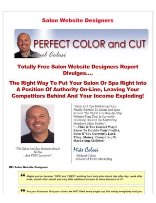 Salon Website Designers




     Totally Free Salon Website Designers Report
                      Divulges….
The Right Way To Put Your Salon Or Spa Right Into
  A Position Of Authority On-Line, Leaving Your
 Competitors Behind And Your Income Exploding!




RE: Salon Website Designers


            Maybe you’ve become “SICK and TIRED” working hard sixty-plus hours day after day, week after
            week, month after month and very little additional income to show because of it?



            Are you frustrated that your chairs are NOT filled every single day like nearly everybody told you
 