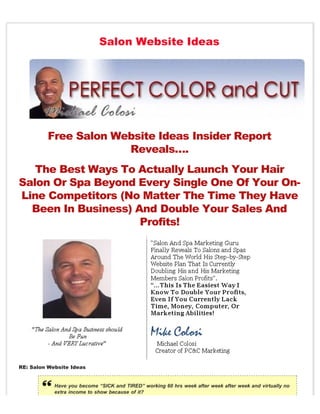 Salon Website Ideas




         Free Salon Website Ideas Insider Report
                      Reveals….
   The Best Ways To Actually Launch Your Hair
Salon Or Spa Beyond Every Single One Of Your On-
Line Competitors (No Matter The Time They Have
  Been In Business) And Double Your Sales And
                     Profits!




RE: Salon Website Ideas


            Have you become “SICK and TIRED” working 60 hrs week after week after week and virtually no
            extra income to show because of it?
 