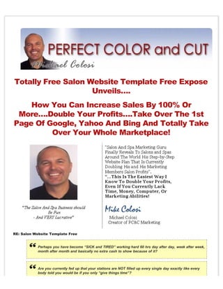 Totally Free Salon Website Template Free Expose
                    Unveils….
    How You Can Increase Sales By 100% Or
 More….Double Your Profits….Take Over The 1st
Page Of Google, Yahoo And Bing And Totally Take
         Over Your Whole Marketplace!




RE: Salon Website Template Free


           Perhaps you have become “SICK and TIRED” working hard 60 hrs day after day, week after week,
           month after month and basically no extra cash to show because of it?



           Are you currently fed up that your stations are NOT filled up every single day exactly like every
           body told you would be if you only “give things time”?
 