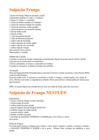 Salpicão Frango
2 peitos de frango 300gr de presunto cozido
2 pimentões grandes (1 verde e 1 maduro)
2 maças (1 verde e 1 vermelha)
1 xícara de batata cortadas em cubinhos
1 xícara de cenoura cortada em cubinho
1 xícara de azeitonas verdes picadas
1 xícara de passas sem semente inteiras
1 lata de milho verde
1 lata de ervilha
½ vidro de palmito picado
1 vidro de Maionese pequeno
1 colher sopa de mostarda
1 colher pequena de molho inglês
1 colher sopa de suco de limão
1 colher sopa de vinagre
Sal, azeite de oliva a gosto
Batata palha a vontade

MODO DE FAZER
Cozinhar os peitos de frango, temperados normalmente, depois de pronto deixar esfriar e desfia
(não precisa ser muito finas as lasquinhas)
Corte os pimentões, as maças e o presunto em tirinhas.
Cozinhe as cenouras e as batatas cortadas em cubinhos.

Arrunação:
Peito de frango desfiado Pimentão,maça e presunto Cenoura e batata Azeitonas verdes Passas Milho
verde Ervilha Palmito
Faça um molho com: A maionese, a mostarda, o limão, o vinagre, o molho inglês, sal e azeite de
oliva. Misture com todos os ingredientes cortados Deixe para colocar a batata palha por ultimo para
não amolecer

OBS: As maças depois de cortadas devem ficar em caldo de limão, para não escurecer.


Salpicão de Frango NESTLÉ®
Ingredientes
2 xícaras (chá) de frango cozido e desfiado
1 colher (sopa) de azeite
1 colher (sopa) de salsa picada
1 pote de Iogurte Natural Integral NESTLÉ®
2 colheres (sopa) de salsão picado
1 cenoura média, ralada
2 batatas cozidas e picadas
1 envelope de MAGGI® TEMPERO E SABOR para Aves, Peixes e Arroz
sal a gosto

Modo de Preparo
Em uma tigela misture o frango com o azeite, a salsa. Junte o Iogurte, o salsão, a cenoura, a batata e
o MAGGI® TEMPERO E SABOR e sal a gosto. Misture bem, coloque em saladeira e sirva
gelada.
 