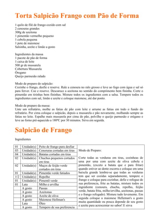 Torta Salpicão Frango com Pão de Forma
1 quilo de filé de frango cozido com sal
2 cenouras grandes
300g de azeitona
1 pimentão vermelho pequeno
1 cebola pequena
1 pote de maionese
Salsinha, azeite e limão a gosto

Ingredientes da massa
1 pacote de pão de forma
1 caixa de leite
500 gr de mussarela
Cobertura Mussarela
Óregano
Queijo parmesão ralado

Modo de preparo do salpicão:
Cozinhe o frango, desfie e reserve. Rale a cenoura no ralo grosso e leve ao fogo com água e sal só
para ferver. Coe e reserve. Descaroce a azeitona no sentido do comprimento bem fininha. Corte o
pimentão em tirinhas bem fininhas. Misture todos os ingredientes com a salsa. Tempere todos os
ingredientes com sal, limão e azeite e coloque maionese, até dar ponto.

Modo de preparo da massa:
Unte um refratário, molhe as fatias de pão com leite e arrume as fatias em todo o fundo do
refratário. Por cima coloque o salpicão, depois a mussarela e pão novamente, molhando sempre as
fatias no leite. Espalhe mais mussarela por cima do pão, polvilhe o queijo parmesão e orégano e
leve ao forno pré-aquecido a 180ºC por 30 minutos. Sirva em seguida.


Salpicão de Frango
Ingredientes

01    Unidade(s)   Peito de frango para desfiar
03    Unidade(s)   Cenoruras cortadas em tiras    Modo de Preparo:
04    Unidade(s)   Batatas cortadas em tiras
02    Unidade(s)   Chuchus pequenos cortados      Corte todas as verduras em tiras, cozinheas de
                   em tiras                       uma por uma com azeite de oliva cebola e
02    Unidade(s)   Maços de feijão verde          pimentão, (exceto a batata que e para fritar)
                   cortados em tiras              quando estiver ao dente escorra e coloque em uma
01    Unidade(s)   Pimentão verde fatiados        baixela grande lembre-se que todas as verduras
1/2   Unidade(s)   Repolho                        tem que ser cozidas separadamente, tempere o
01    Unidade(s)   Pimentõ verde                  frango e coloque para cozinhar, defie e refogue de
01    Lata         Milho e ervilha                sua preferencia, frite as batatas, misture todos os
      A gosto      Passas                         ingrediente (cenoura, chuchu, repolho, feijão
      A gosto      Azeitonas                      verde, batata frita, milho/ervilha, azeitonas, passas
      A gosto      Azeite de oliva                e o frango refogado). Misture tudo levemente. Em
      A gosto      Maionese Hellman's             seguida coloque a maionese Helleman's a gosto
                                                  muita quantidade ou pouca depende de seu gosto
      Lata         Óleo
                                                  e azeite para acrescentar no sabor! E sirva
      A gosto      Tempero de sua preferencia
 
