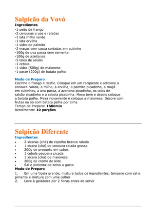 Salpicão da Vovó
Ingredientes
-1 peito de frango
-2 cenouras cruas e raladas
-1 lata milho verde
-1 lata ervilha
-1 vidro de palmito
-2 maças sem casca cortadas em cubinho
-100g de uva passa sem semente
-100g de azeitonas
-5 talos de salsão
-1 cebola
-1 vidro (500g) de maionese
-1 pacte (200g) de batata palha

Modo de Preparo
Cozinhe o frango e desfie. Coloque em um recipiente e adicione a
cenoura ralada, o milho, a ervilha, o palmito picadinho, a maçã
em cubinhos, a uva passa, a azeitona picadinha, os talos de
salsão picadinho e a cebola picadinha. Mexa bem e depois coloque
a batata palha. Mexa novamente e coloque a maionese. Decore com
frutas ou só com batata palha por cima.
Tempo de Preparo: 1h00min
Rendimento: 10 porções




Salpicão Diferente
Ingredientes
•    2 xícaras (chá) de repolho branco ralado
•    1 xícara (chá) de cenoura ralada grossa
•    200g de presunto em cubos
•    1 cebola pequena picada
•    1 xícara (chá) de maionese
•    200g de creme de leite
•    Sal e pimenta-do-reino a gosto
Modo de Preparo
1.   Em uma tigela grande, misture todos os ingredientes, tempere com sal e
pimenta e misture com uma colher
2.   Leve à geladeira por 2 horas antes de servir
 