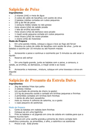 Salpicão de Peixe
Ingredientes
•      2 xícaras (chá) e meia de água
•      2 cubos de caldo de bacalhau com azeite de oliva
•      2 batatas médias cortadas em cubos pequenos
•      250 g de filé de peixe
•      1 cenoura média ralada no ralo grosso
•      meia xícara (chá) de salsão picado
•      1 lata de ervilha escorrida
•      meia xícara (chá) de damasco seco picado
•      1 maçã verde pequena cortada em cubos pequenos
•      meia xícara (chá) de nozes picadas
•      1 xícara (chá) de maionese
Modo de Preparo
1.     Em uma panela média, coloque a água e leve ao fogo até ferver
2.     Dissolva os cubos de caldo de bacalhau com azeite de oliva , junte as
batatas e cozinhe por 10 minutos ou até ficarem macias
3.
4.     Acrescente o peixe e continue o cozimento por 5 minutos ou até secar o
líquido
5.     Reserve até esfriar
6.
7.     Em uma tigela grande, junte as batatas com o peixe, a cenoura, o
salsão, as ervilhas, os damascos, a maçã verde e as nozes
8.
9.     Acrescente a maionese , misture, coloque em uma travessa e sirva em
seguida
10.


Salpicão de Presunto da Estrela Dalva
Ingredientes
•    2kg de batatas fritas tipo palito
•    2 cebolas médias
•    Um punhado de pimenta de cheiro (a gosto)
•    1/5 kg de presunto cozido e cortado em tirinhas pequenas e fininhas
•    2 pimentões cortados em tirinhas bem fininhas
•    1 dente de alho bem socadinho
•    mais ou menos 4 colheres de salsinha, ou a gosto
•    1 copo pequeno de azeitonas

Modo de Preparo
1.   Corte as batatas em rodelas bem fininhas
2.   Coloque-as em uma tigelinha
3.   Frite as batatas e vá jogando em cima da cebola em rodelas,para que a
mesma murche bem
4.   Misture em uma vasilha grande,a pimenta de cheiro cortada bem
miudinha,o presunto, os pimentões, o alho, a salsinha e as azeitonas
5.   Prove o sal. Está pronto
 