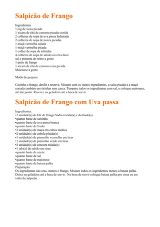 Salpicão de Frango
Ingredientes
½ kg de xuxu picado
1 xícara de chá de cenoura picada cozida
2 colheres de sopa de uva passa hidratada
2 colheres de sopa de nozes picadas
1 maçã vermelha ralada
1 maçã vermelha picada
1 colher de sopa de salsinha
4 colheres de sopa de salsão ou erva doce
sal e pimenta do reino a gosto
1 peito de frango
1 xícara de chá de cenoura crua picada.
Maionese a gosto

Modo de preparo

Cozinhe o frango, desfie e reserve. Misture com os outros ingredientes, a salsa picada e a maçã
cortada também em tirinhas sem casca. Tempere todos os ingredientes com sal, e coloque maionese,
até dar ponto. Reserve na geladeira até a hora de servir.


Salpicão de Frango com Uva passa
Ingredientes:
•2 unidade(s) de filé de frango Sadia cozido(s) e desfiado(s)
•quanto baste de salsinha
•quanto baste de uva passa branca
•quanto baste de limão
•2 unidade(s) de maçã em cubos médios
•2 unidade(s) de cebola picada(s)
•1 unidade(s) de pimentão vermelho em tiras
•1 unidade(s) de pimentão verde em tiras
•2 unidade(s) de cenoura ralada(s)
•1 talo(s) de salsão em tiras
•quanto baste de azeite
•quanto baste de sal
•quanto baste de maionese
•quanto baste de batata palha
Preparação:
Os ingredientes são crus, menos o frango. Misture todos os ingredientes menos a batata palha.
Deixe na geladeira até a hora de servir. Na hora de servir coloque batata palha por cima ou em
volta do salpicão.
 