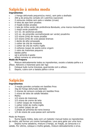 Salpicão à minha moda
Ingredientes
•     1 frango defumado pequeno(ou meio), sem pele e desfiado
•     200 g de presunto cortado em cubinhos (opcional)
•     2 cenouras médias sem pele e raladas (cruas)
•     4 talos de aipo bem picados
•     2 maçãs ácidas picadas
•     1 lata de milho verde (de preferência Bonduele, uma marca maravilhosa)
•     1 maçã verde picadinha
•     1/2 xic. de azeitonas picadas
•     1/2 xic. de pimentão vermelho(pode ser verde) picadinho
•     1/2 xícara (chá) de nozes picadas
•     1/2 xícara (chá) de uvas passas brancas
•     1 dente de alho amassado
•     1 colher de chá de mostarda
•     1 colher de chá de molho inglês
•     2 colheres (sopa) de azeite extra virgem
•     1 vidro de maionese pequeno
•     batata palha
•     sal e pimenta á gosto
•     alface romana ou americana
Modo de Preparo
1.    Misture delicadamente todos os ingredientes, exceto a batata palha e a
alface. Adicione a maionese para dar liga
2.    Coloque tudo numa travessa, guarnecida com a alface.
3.    Depois, cubra com a batata palha e sirva




Salpicão
Ingredientes
•    3 maçãs grandes cortadas em bastões finos
•    1kg de frango defumado desfiado
•    2 xícaras de cenoura cortada em bastões finos
•    1 xícara de talos de salsão fatiados
•    Molho:
•    1/2 xícara de maionese
•    1/2 xícara de creme de leite
•    1 colher (sopa) de mostarda
•    1 colher (chá) de molho inglês
•    1/2 colher (sopa) de sal
•    1 pitada de pimenta-do-reino branca
•    1/4 de xícara de uvas-passa sem semente

Modo de Preparo
1.    Numa tigela média, bata com um batedor manual todos os ingredientes
do molho, até formar um creme homogêneo. Leve para gelar por uma hora
2.    Depois numa saladeira, misture o frango, as maçãs, as cenouras e o
salsão. Por último, coloque o molho gelado, misture delicadamente e sirva.
 