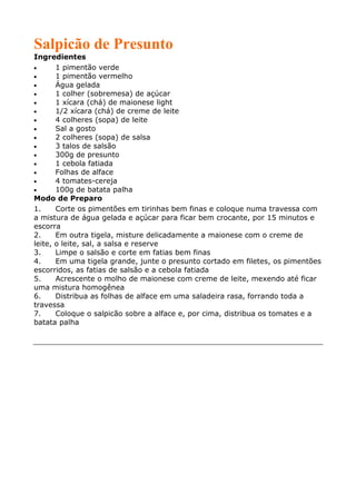 Salpicão de Presunto
Ingredientes
•      1 pimentão verde
•      1 pimentão vermelho
•      Água gelada
•      1 colher (sobremesa) de açúcar
•      1 xícara (chá) de maionese light
•      1/2 xícara (chá) de creme de leite
•      4 colheres (sopa) de leite
•      Sal a gosto
•      2 colheres (sopa) de salsa
•      3 talos de salsão
•      300g de presunto
•      1 cebola fatiada
•      Folhas de alface
•      4 tomates-cereja
•      100g de batata palha
Modo de Preparo
1.     Corte os pimentões em tirinhas bem finas e coloque numa travessa com
a mistura de água gelada e açúcar para ficar bem crocante, por 15 minutos e
escorra
2.     Em outra tigela, misture delicadamente a maionese com o creme de
leite, o leite, sal, a salsa e reserve
3.     Limpe o salsão e corte em fatias bem finas
4.     Em uma tigela grande, junte o presunto cortado em filetes, os pimentões
escorridos, as fatias de salsão e a cebola fatiada
5.     Acrescente o molho de maionese com creme de leite, mexendo até ficar
uma mistura homogênea
6.     Distribua as folhas de alface em uma saladeira rasa, forrando toda a
travessa
7.     Coloque o salpicão sobre a alface e, por cima, distribua os tomates e a
batata palha
 