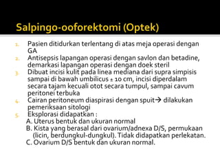 1. Pasien ditidurkan terlentang di atas meja operasi dengan
GA
2. Antisepsis lapangan operasi dengan savlon dan betadine,
demarkasi lapangan operasi dengan doek steril
3. Dibuat incisi kulit pada linea mediana dari supra simpisis
sampai di bawah umbilicus ± 10 cm, incisi diperdalam
secara tajam kecuali otot secara tumpul, sampai cavum
peritonei terbuka
4. Cairan peritoneum diaspirasi dengan spuit dilakukan
pemeriksaan sitologi
5. Eksplorasi didapatkan :
A. Uterus bentuk dan ukuran normal
B. Kista yang berasal dari ovarium/adnexa D/S, permukaan
(licin, berdungkul-dungkul).Tidak didapatkan perlekatan.
C. Ovarium D/S bentuk dan ukuran normal.
 