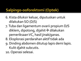 6. Kista diluksir keluar, diputuskan untuk
dilakukan SO (D/S)
7.Tuba dan ligamentum ovarii propium D/S
diklem, dipotong, dijahit dilakukan
pemeriksaanVC, hasil jinak/ganas.
8. Eksplorasi perdarahan aktif tidak ada
9. Dinding abdomen ditutup lapis demi lapis.
Kulit djahit subcutis.
10. Operasi selesai.
 